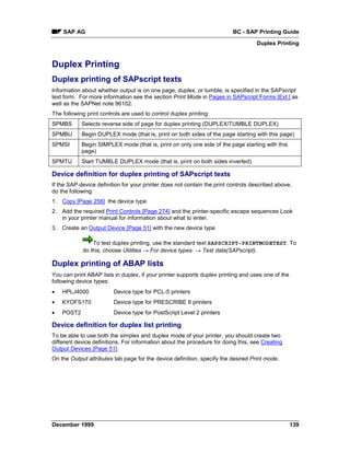 SAP AG                                                                BC - SAP Printing Guide
                                                                                   Duplex Printing


Duplex Printing
Duplex printing of SAPscript texts
Information about whether output is on one page, duplex, or tumble, is specified in the SAPscript
text form. For more information see the section Print Mode in Pages in SAPscript Forms [Ext.] as
well as the SAPNet note 96102.
The following print controls are used to control duplex printing:
SPMBS       Selects reverse side of page for duplex printing (DUPLEX/TUMBLE DUPLEX)
SPMBU       Begin DUPLEX mode (that is, print on both sides of the page starting with this page)
SPMSI       Begin SIMPLEX mode (that is, print on only one side of the page starting with this
            page)
SPMTU       Start TUMBLE DUPLEX mode (that is, print on both sides inverted)

Device definition for duplex printing of SAPscript texts
If the SAP device definition for your printer does not contain the print controls described above,
do the following:
1. Copy [Page 256] the device type
2. Add the required Print Controls [Page 274] and the printer-specific escape sequences Look
   in your printer manual for information about what to enter.
3. Create an Output Device [Page 51] with the new device type

                To test duplex printing, use the standard text SAPSCRIPT-PRINTMODETEST. To
            do this, choose Utilities → For device types → Test data(SAPscript).

Duplex printing of ABAP lists
You can print ABAP lists in duplex, if your printer supports duplex printing and uses one of the
following device types:
•   HPLJ4000             Device type for PCL-5 printers
•   KYOFS170             Device type for PRESCRIBE II printers
•   POST2                Device type for PostScript Level 2 printers

Device definition for duplex list printing
To be able to use both the simplex and duplex mode of your printer, you should create two
different device definitions. For information about the procedure for doing this, see Creating
Output Devices [Page 51].
On the Output attributes tab page for the device definition, specify the desired Print mode.




December 1999                                                                                      139
 