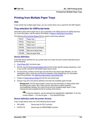 SAP AG                                                                BC - SAP Printing Guide
                                                                Printing from Multiple Paper Trays


Printing from Multiple Paper Trays
Use
If your printer has multiple paper trays, you can control which one is used from the SAP System.

Tray selection for SAPscript texts
Information about which paper tray to use is specified in the SAPscript form for SAPscript texts.
For more information, see the section Print Mode in Pages in SAPscript Forms [Ext.].
The following Print Controls [Page 274] are used to control tray selection:
      TRY01       Paper tray 1
      TRY02       Paper tray 2
      TRY03       Paper tray 3
      TRYEN       Paper tray for envelopes
      TRYME       Manual envelope feed
      TRYMN       Manual paper feed

Device Definition
If the SAP device definition for your printer does not contain the print controls described above,
do the following:
4. Copy [Page 256] the device type.
5. Add the required Print Controls [Page 274] and the printer-specific escape sequences. Look
   in your printer manual for information about what to enter.
6. For list printing: Create a format type and add this to the device type definition. For the
   initialization action, enter the command for selection of the desired tray. For information
   about the procedure, see Defining a New Device Type [Page 252].
7. Create an Output Device [Page 51] with the new device type
8. Choose Tray info in the device definition and enter the available paper formats
        Background: The R/3 spool system cannot use this information to switch paper trays
        according to the output. But it does use this information to detect potential
        incompatibilities between the output format and the available paper types. It then
        chooses the best available format for printing at this device.

               To test tray selection, use the standard text SAPSCRIPT-TRAYTEST. To do this,
            choose Utilities → For device types → Test data(SAPscript).

Device definition (with list printer drivers)
If your output device uses one of the following device types:
•   HPLJ4000             Device type for PCL-5 printers
•   KYOFS170             Device type for PRESCRIBE II printers




December 1999                                                                                    141
 