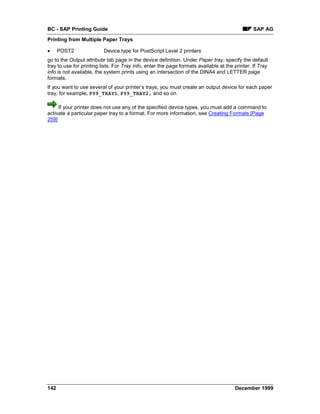 BC - SAP Printing Guide                                                                         SAP AG
Printing from Multiple Paper Trays

•     POST2               Device type for PostScript Level 2 printers
go to the Output attribute tab page in the device definition. Under Paper tray, specify the default
tray to use for printing lists. For Tray info, enter the page formats available at the printer. If Tray
info is not available, the system prints using an intersection of the DINA4 and LETTER page
formats.
If you want to use several of your printer’s trays, you must create an output device for each paper
tray, for example, P99_TRAY1, P99_TRAY2, and so on.

     If your printer does not use any of the specified device types, you must add a command to
activate a particular paper tray to a format. For more information, see Creating Formats [Page
259]




142                                                                                    December 1999
 