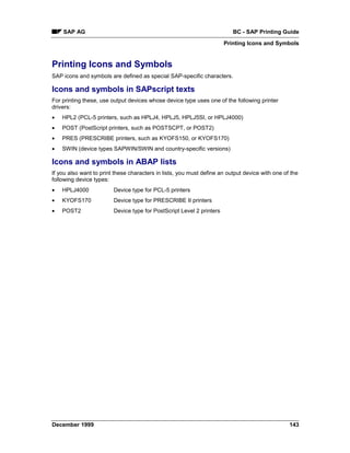 SAP AG                                                                BC - SAP Printing Guide
                                                                       Printing Icons and Symbols


Printing Icons and Symbols
SAP icons and symbols are defined as special SAP-specific characters.

Icons and symbols in SAPscript texts
For printing these, use output devices whose device type uses one of the following printer
drivers:
•   HPL2 (PCL-5 printers, such as HPLJ4, HPLJ5, HPLJ5SI, or HPLJ4000)
•   POST (PostScript printers, such as POSTSCPT, or POST2)
•   PRES (PRESCRIBE printers, such as KYOFS150, or KYOFS170)
•   SWIN (device types SAPWIN/SWIN and country-specific versions)

Icons and symbols in ABAP lists
If you also want to print these characters in lists, you must define an output device with one of the
following device types:
•   HPLJ4000             Device type for PCL-5 printers
•   KYOFS170             Device type for PRESCRIBE II printers
•   POST2                Device type for PostScript Level 2 printers




December 1999                                                                                    143
 