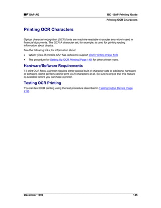 SAP AG                                                                BC - SAP Printing Guide
                                                                         Printing OCR Characters


Printing OCR Characters

Optical character recognition (OCR) fonts are machine-readable character sets widely used in
financial documents. The OCR-A character set, for example, is used for printing routing
information about checks.
See the following links, for information about:
•   Which types of printers SAP has defined to support OCR Printing [Page 146]
•   The procedure for Setting Up OCR Printing [Page 149] for other printer types.

Hardware/Software Requirements
To print OCR fonts, a printer requires either special built-in character sets or additional hardware
or software. Some printers cannot print OCR characters at all. Be sure to check that this feature
is available before you purchase a printer.

Testing OCR Printing
You can test OCR printing using the test procedure described in Testing Output Device [Page
219].




December 1999                                                                                    145
 