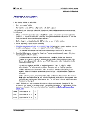 SAP AG                                                              BC - SAP Printing Guide
                                                                               Adding OCR Support


Adding OCR Support

If you want to enable OCR printing:
•   On a new type of printer
•   For a printer which SAP did not predefine with OCR support
You must add OCR support to the printer definition in the R/3 spool system and SAPscript. Do
the following:
•   Check whether the character set specified for the printer contains the correct hexadecimal
    codes for OCR special characters. This step is only required for OCR-A printing as only the
    OCR-A character set contains special characters.
•   Define the print controls that switch OCR printing on and off at the printer.
To add OCR printing support, do the following:
1. Copy the device type definition of the printer [Page 256] with which you are working. You can
   skip this step if you are adding a new type of printer to the R/3 System.
         Use the new device type in all the printer definitions you set up for OCR printing.
2. Copy the R/3 character set used by the printer. You can skip this step if you are defining a
   new character set for the printer.
         To determine which character set a printer uses, check the device type definition.
         Choose Tools → Spool → Spool administration and then Full administration and then
         Device types. Double-click a device type. The first character set in the definition is the
         standard character set.
         To copy the character set, start by selecting Tools → CCMS → Spool → Spool
         administration, Full administration and then Character sets on the Char. sets tab.
         Find the R/3 character set identified in the device type definition with which you are
         working. Mark the character set with the cursor, choose Change and then Create with
         reference.
         On the following screen, enter a new ID number for the new character set. The number
         must begin with the number 9. This naming convention protects your character set from
         conflicting with the standard R/3 character set. You can leave the other specifications on
         the screen unchanged.
3. Check whether your new character set uses the correct hexadecimal values for OCR-A
   printing on your printer. In particular, check the hexadecimal values for the following OCR-A
   separation characters (for information about how to do this, see Defining Character Sets
   [Page 305])
Hook      R/3 character ID 7.

Fork      R/3 character ID 8.

Chair     R/3 character ID 9.




December 1999                                                                                         149
 