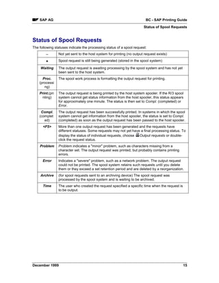 SAP AG                                                                BC - SAP Printing Guide
                                                                        Status of Spool Requests


Status of Spool Requests
The following statuses indicate the processing status of a spool request:
        −        Not yet sent to the host system for printing (no output request exists)

        +        Spool request is still being generated (stored in the spool system)

     Waiting     The output request is awaiting processing by the spool system and has not yet
                 been sent to the host system.
      Proc.      The spool work process is formatting the output request for printing.
    (processi
       ng)
    Print.(pri   The output request is being printed by the host system spooler. If the R/3 spool
      nting)     system cannot get status information from the host spooler, this status appears
                 for approximately one minute. The status is then set to Compl. (completed) or
                 Error.
     Compl.      The output request has been successfully printed. In systems in which the spool
    (complet     system cannot get information from the host spooler, the status is set to Compl.
       ed)       (completed) as soon as the output request has been passed to the host spooler.
      <F5>       More than one output request has been generated and the requests have
                 different statuses. Some requests may not yet have a final processing status. To
                 display the status of individual requests, choose Output requests or double-
                 click the request status.
    Problem      Problem indicates a "minor" problem, such as characters missing from a
                 character set. The output request was printed, but probably contains printing
                 errors.
      Error      Indicates a "severe" problem, such as a network problem. The output request
                 could not be printed. The spool system retains such requests until you delete
                 them or they exceed a set retention period and are deleted by a reorganization.
     Archive     (for spool requests sent to an archiving device) The spool request was
                 processed by the spool system and is waiting to be archived.
      Time       The user who created the request specified a specific time when the request is
                 to be output.




December 1999                                                                                     15
 