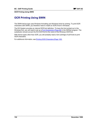 BC - SAP Printing Guide                                                                    SAP AG
OCR Printing Using SWIN


OCR Printing Using SWIN

The SWIN device type uses Windows formatting and Windows fonts for printing. To print OCR
characters with SWIN, you therefore need to install an OCR-A font in Windows.
The R/3 System provides an internal OCR font definition. To have this font printed out in the
Windows font, you will need to set up a Font Substitution [Page 86] in the SAPlpd program. The
substitution should convert the R/3 OCR font to the name of the Windows OCR font.
With device types other than OCR, you will probably need a font cartridge of soft fonts to print
OCR characters.
For additional information, see Printing OCR Characters [Page 145].




152                                                                                December 1999
 