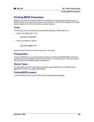 SAP AG                                                              BC - SAP Printing Guide
                                                                       Printing MICR Characters


Printing MICR Characters
Magnetic ink character recognition (MICR) is a method used mainly by the banking industry to
identify checks, for example, by account number and bank number. MICR characters are printed
using a magnetic ink, which can be read by special devices.

Fonts
The following fonts are available for printing MICR characters in SAPscript forms:
•   MICR_C for MICR CMC 7 font



•   MICR_E for MICR E 13B font




Specify the font for the form with font size 100 (= 10.0 point).

Prerequisites
To print an MICR font, you must add special hardware and firmware (MICR SIMM module and
magnetic toner along with toner sensor) to your printer. For information about what you need for
this, contact printer and MICR supply manufacturers.

Device Types
For information about the current device types that support MICR fonts, see SAPNet Notes
94233 (HP printers) and 133660 (IBM printers).

Testing MICR support
To test the MICR function, use the SAPscript text SAPSCRIPT-MICRTEST.




December 1999                                                                                 153
 