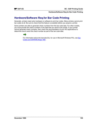SAP AG                                                              BC - SAP Printing Guide
                                                 Hardware/Software Req.for Bar Code Printing


Hardware/Software Req.for Bar Code Printing
Generally, printers need extra hardware or software to print bar codes. Many printers cannot print
bar codes at all. Be sure to check that this feature is available before you acquire a printer.
Some printers are able to generate check numbers from the bar code data. For other models,
you must provide the check numbers in the data that you send to the printer. If your printer
cannot generate check numbers, then check the documentation of your R/3 applications to
determine how to send the check number as part of the bar code data.



            For information about the barcode.DLL for use in Microsoft Windows PCs, see Bar
            Codes and SAPWIN [Page 166] .




December 1999                                                                                  155
 
