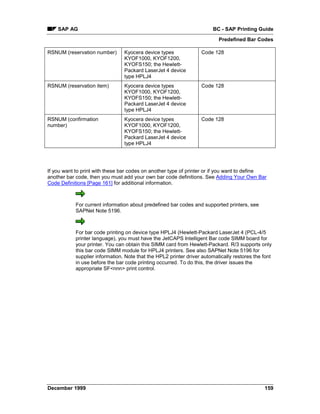 SAP AG                                                             BC - SAP Printing Guide
                                                                          Predefined Bar Codes

RSNUM (reservation number)      Kyocera device types              Code 128
                                KYOF1000, KYOF1200,
                                KYOFS150; the Hewlett-
                                Packard LaserJet 4 device
                                type HPLJ4
RSNUM (reservation item)        Kyocera device types              Code 128
                                KYOF1000, KYOF1200,
                                KYOFS150; the Hewlett-
                                Packard LaserJet 4 device
                                type HPLJ4
RSNUM (confirmation             Kyocera device types              Code 128
number)                         KYOF1000, KYOF1200,
                                KYOFS150; the Hewlett-
                                Packard LaserJet 4 device
                                type HPLJ4




If you want to print with these bar codes on another type of printer or if you want to define
another bar code, then you must add your own bar code definitions. See Adding Your Own Bar
Code Definitions [Page 161] for additional information.



           For current information about predefined bar codes and supported printers, see
           SAPNet Note 5196.



           For bar code printing on device type HPLJ4 (Hewlett-Packard LaserJet 4 (PCL-4/5
           printer language), you must have the JetCAPS Intelligent Bar code SIMM board for
           your printer. You can obtain this SIMM card from Hewlett-Packard. R/3 supports only
           this bar code SIMM module for HPLJ4 printers. See also SAPNet Note 5196 for
           supplier information. Note that the HPL2 printer driver automatically restores the font
           in use before the bar code printing occurred. To do this, the driver issues the
           appropriate SF<nnn> print control.




December 1999                                                                                 159
 