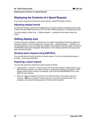BC - SAP Printing Guide                                                                  SAP AG
Displaying the Contents of a Spool Request


Displaying the Contents of a Spool Request
If you want to display the contents of a spool request, choose    Display contents.

Adjusting display format
For technical reasons, such as for troubleshooting, it may be necessary to display the print data
in either raw form (ABAP list format or OTF format for SAPscript texts) or in hexadecimal format.
To set the display, choose Goto → Display requests → Settings from the spool request list
screen.


Setting display area
In order to prevent a reduction in performance, the system only displays the first ten pages of a
request by default. To set the display area, choose Goto → Display requests → Settings. For a
very large document, you can change the settings to only display the last few pages. A maximum
of 9,999,999 pages can be displayed. Note however, that a display area that is too large could
lead to memory overflow.

Sending spool request using SAPoffice
You can also email or fax the contents of a spool request. To do this, choose Spool request →
Forward → Send using SAPoffice.

Exporting a spool request
You can also export the contents of a spool request as follows:
•    Spool request → Forward → Export as text: The entire text is stored in ASCII format in your
     SAP GUI work directory. The name of this file is composed according to the pattern, <SAP
     System name><spool number>.txt. Example: Look for the file ABC0000004327.txt in your
     SAP GUI work directory.
•    Select an entry and display the contents. For SAPscript texts, choose Spool request →
     Forward → Save to local file Then save the file in one of the possible formats. This
     procedure only saves the display portion of the document, however.




16                                                                               December 1999
 