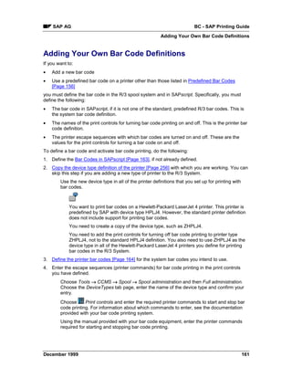 SAP AG                                                                 BC - SAP Printing Guide
                                                          Adding Your Own Bar Code Definitions


Adding Your Own Bar Code Definitions
If you want to:
•   Add a new bar code
•   Use a predefined bar code on a printer other than those listed in Predefined Bar Codes
    [Page 156]
you must define the bar code in the R/3 spool system and in SAPscript. Specifically, you must
define the following:
•   The bar code in SAPscript, if it is not one of the standard, predefined R/3 bar codes. This is
    the system bar code definition.
•   The names of the print controls for turning bar code printing on and off. This is the printer bar
    code definition.
•   The printer escape sequences with which bar codes are turned on and off. These are the
    values for the print controls for turning a bar code on and off.
To define a bar code and activate bar code printing, do the following:
1. Define the Bar Codes in SAPscript [Page 163], if not already defined.
2. Copy the device type definition of the printer [Page 256] with which you are working. You can
   skip this step if you are adding a new type of printer to the R/3 System.
        Use the new device type in all of the printer definitions that you set up for printing with
        bar codes.



             You want to print bar codes on a Hewlett-Packard LaserJet 4 printer. This printer is
             predefined by SAP with device type HPLJ4. However, the standard printer definition
             does not include support for printing bar codes.
             You need to create a copy of the device type, such as ZHPLJ4.
             You need to add the print controls for turning off bar code printing to printer type
             ZHPLJ4, not to the standard HPLJ4 definition. You also need to use ZHPLJ4 as the
             device type in all of the Hewlett-Packard LaserJet 4 printers you define for printing
             bar codes in the R/3 System.
3. Define the printer bar codes [Page 164] for the system bar codes you intend to use.
4. Enter the escape sequences (printer commands) for bar code printing in the print controls
   you have defined.
        Choose Tools → CCMS → Spool → Spool administration and then Full administration.
        Choose the DeviceTypes tab page, enter the name of the device type and confirm your
        entry.
        Choose      Print controls and enter the required printer commands to start and stop bar
        code printing. For information about which commands to enter, see the documentation
        provided with your bar code printing system.
        Using the manual provided with your bar code equipment, enter the printer commands
        required for starting and stopping bar code printing.




December 1999                                                                                         161
 
