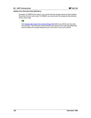BC - SAP Printing Guide                                                                  SAP AG
Adding Your Own Bar Code Definitions

       Example: For SBP25 (from step 2), you would enter the escape sequence that switches
       the printer into bar code mode. For SBS25, you would enter the sequence that switches
       off bar code mode.



          See Adapting Bar Code Print Controls [Page 165] before you define your bar code
          print controls. The R/3 printer drivers handle the marking of bar code data differently,
          and this affects the escape sequences you must enter in your print controls.




162                                                                              December 1999
 