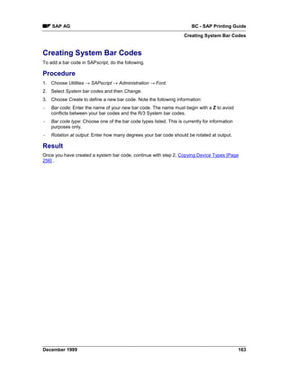 SAP AG                                                              BC - SAP Printing Guide
                                                                     Creating System Bar Codes


Creating System Bar Codes
To add a bar code in SAPscript, do the following.

Procedure
1. Choose Utilities → SAPscript → Administration →=Font.
2. Select System bar codes and then Change.
3. Choose Create to define a new bar code. Note the following information:
-   Bar code: Enter the name of your new bar code. The name must begin with a Z to avoid
    conflicts between your bar codes and the R/3 System bar codes.
-   Bar code type: Choose one of the bar code types listed. This is currently for information
    purposes only.
-   Rotation at output: Enter how many degrees your bar code should be rotated at output.

Result
Once you have created a system bar code, continue with step 2, Copying Device Types [Page
256] .




December 1999                                                                                   163
 