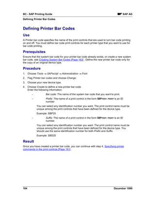 BC - SAP Printing Guide                                                                    SAP AG
Defining Printer Bar Codes


Defining Printer Bar Codes
Use
A Printer bar code specifies the name of the print controls that are used to turn bar code printing
on and off. You must define bar code print controls for each printer type that you want to use for
bar code printing.

Prerequisites
Ensure that the system bar code for your printer bar code already exists, or create a new system
bar code, see Creating System Bar Codes [Page 163] . Define the new printer bar code only for
the copy of an original device type.

Procedure
1. Choose Tools → SAPscript → Administration → Font.
2. Flag Printer bar codes and choose Change.
3. Choose your new device type.
4. Choose Create to define a new printer bar code.
   Enter the following information:
        -            Bar code: The name of the system bar code that you want to print.
        -            Prefix: The name of a print control in the form SBP<nn>. <nn> is an ID
                     number.
            You can select any identification number you want. The print control name must be
            unique among the print controls that have been defined for the device type.
            Example: SBP25
        -            Suffix: The name of a print control in the form SBP<nn>. <nn> is an ID
                     number.
            You can select any identification number you want. The print control name must be
            unique among the print controls that have been defined for the device type. You
            should use the same identification number for both Prefix and Suffix.
            Example: SBS25

Result
Once you have created a printer bar code, you can continue with step 4, Specifying printer
commands in the print controls [Page 161] .




164                                                                                December 1999
 