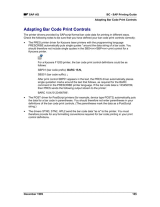 SAP AG                                                               BC - SAP Printing Guide
                                                               Adapting Bar Code Print Controls


Adapting Bar Code Print Controls
The printer drivers provided by SAPscript format bar code data for printing in different ways.
Check the following notes to be sure that you have defined your bar code print controls correctly:
•   The PRES printer driver for Kyocera laser printers with the programming language
    PRESCRIBE automatically puts single quotes ' around the data string of a bar code. You
    should therefore not include single quotes in the SBS<nn>/SBP<nn> print control for a
    Kyocera printer.



            For a Kyocera F1200 printer, the bar code print control definitions could be as
            follows:
            SBP01 (bar code prefix): BARC 15,N,
            SBS01 (bar code suffix): ;
            After print control SBP01 appears in the text, the PRES driver automatically places
            single quotation marks around the text that follows, as required for the BARC
            command in the PRESCRIBE printer language. If the bar code data is 123456789,
            then PRES sends the following output stream to the printer:
            BARC 15,N,'0123456789';
•   The POST driver for PostScript printers (for example, device type POST2) automatically puts
    the data for a bar code in parentheses. You should therefore not enter parentheses in your
    definitions of the bar code print controls. (The parentheses mark the data as a PostScript
    string.)
•   The drivers STND, STN2, HPL2 send the bar code data "as is" to the printer. You must
    therefore provide for any formatting conventions required for bar code printing in your print
    control definitions.




December 1999                                                                                   165
 