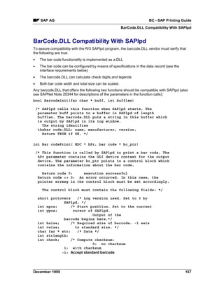 SAP AG                                                            BC - SAP Printing Guide
                                                          BarCode.DLL Compatibility With SAPlpd


BarCode.DLL Compatibility With SAPlpd
To assure compatibility with the R/3 SAPlpd program, the barcode.DLL vendor must verify that
the following are true:
•     The bar code functionality is implemented as a.DLL
•     The bar code can be configured by means of specifications in the data record (see the
      interface requirements below)
•     The barcode.DLL can calculate check digits and legends
•     Both bar code width and total size can be scaled.
Any barcode.DLL that offers the following two functions should be compatible with SAPlpd (also
see SAPNet Note 25344 for descriptions of the parameters in the function calls):
bool BarcodeInit(far char * buff, int bufflen)

    /* SAPlpd calls this function when SAPlpd starts. The
     parameter buff points to a buffer in SAPlpd of length
     bufflen. The barcode.DLL puts a string in this buffer which
     is output by SAPlpd in its log window.
       The string identifies
     thebar code.DLL: name, manufacturer, version.
       Return TRUE if OK. */

int Bar codePrint( HDC * hPr, bar code * bc_ptr)

    /* This function is called by SAPlpd to print a bar code. The
     hPr parameter contains the GDI device context for the output
     device. The parameter bc_ptr points to a control block which
     contains the information about the bar code.

       Return code 0:     execution successful
     Return code <> 0: An error occurred. In this case, the
     pointer errmsg in the control block must be set accordingly.

       The control block must contain the following fields: */

     short protovers    /* Log version used. Set to 3 by
                 SAPlpd. */
     int xpos;       /* Start position. Set to the current
     int ypos;        cursor of SAPlpd.
                                Output of the
                 barcode begins here.*/
     int hsize;      /* Required size of barcode. -1 sets
     int vsize;        to standard size. */
     char far * str;    /* Data */
     int strlength;
     int check;      /* Compute checksum:
                                0: no checksum
                 1: with checksum
                -1: Accept standard barcode




December 1999                                                                                 167
 