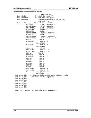 BC - SAP Printing Guide                                          SAP AG
BarCode.DLL Compatibility With SAPlpd

                                settings */
      int label;         /* label Bar code */
      int fontsize;      /* Font size and pitch
      int hspacing;         (specified according to current
                             map mode) */
    int codeid = {      /* which barcode? */
              BC25INDU,        2 of 5 industrial
              BC25MATRIX,       2 of 5 matrix
              BC25INTER,       2 of 5 interleave
              BCCODABAR        Codabar
              BCCODE39,        Code 39
              BCCODE39EXT,      Code 39 Extended
              BCCODE93,        Code 93
              BCCODE93EXT,      Code 93 Extended
              BCCODE128B,       Code 128 Subset B
              BCEAN8,         EAN 8
              BCEAN8P2,        EAN 8 + 2
                          characters
              BCEAN8P5,        EAN 8 + 5
                          characters
              BCEAN13,        EAN 13
              BCEAN13P2,       EAN 13 + 2
              BCEAN13P5,       EAN 13 + 5
              BCUPCA         UPC A
              BCUPCAP2        UPC A + 2
              BCUPCAP5        UPC A + 5
              BCUPCD1         UPC D-1
              BCUPCD2         UPC D-2
              BCUPCD3         UPC D-3
              BCUPCD4         UPC D-4
              BCUPCD5         UPC D-5
              BCUPCE,         UPC-E
              BCUPCEP2,        UPC-E + 2
              BCUPCEP5,        UPC-E + 5
              0            Accept barcode
                          default};
  int scale_s1;    /* Scaling information about stripe widths
  int scale_s2;      and vertical line spacing.
  int scale_s3;
  int scale_s4;
  int scale_l1;
  int scale_l2;
  int scale_l3;
  int scale_l4;

  char far * errmsg; /* Possible error message */




168                                                        December 1999
 