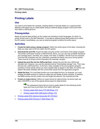 BC - SAP Printing Guide                                                                      SAP AG
Printing Labels


Printing Labels
Use
You want to print labels (for example, shipping labels or barcode labels) on a special printer.
Release 4.6A allows you to create labels using an external design program and to print them
from within a SAPscript form.

Prerequisites
Nearly all special label printers on the market use individual control languages, for which no
printer drivers exist in the SAP Standard. To be able to address these label printers from within
the R/3 system nevertheless, you use an external program to define the entire layout.

Activities
1. Create the label using a design program: Define the entire layout of the label, including the
   fields you later want to fill from within the R/3 system.
2. Download the print file: Export the data using the printer commands of the design program.
   The printer commands must be in ASCII format, that is, you can use only printable characters
   plus carriage return, line feed, and, maybe, form feed. In addition, the file must not comprise
   more than 80 characters per line; otherwise unwanted line feeds may occur during upload.
   There must be no binary control characters (for example, escape).
3. Upload the print file into the SAPscript form: Upload the print file into a SAPscript
   standard text. However, you use this standard text as "intermediate storage" only. Then copy
   the text into a SAPscript form. In the form, enter variables of the print program (program
   symbols) in those places where you want variable data to appear in the label. At runtime, the
   system fills these variables with the current field values from the application program.
4. Adapt the form: For most label printers you must adapt the form; for example, you must
   enlarge the MAIN window to maximum page size and delete all other windows. In addition,
   the MAIN window should contain only one single text element: the imported print file.
5. Create an output device: Define an output device for label printing. As device type use
   either ASCIIPRI or one of the special device types for label printers.

                  The subsequent topics tell you how to create labels for the individual printer
              types and how to print them from within SAPscript.
          •   Printing Labels With Avery TTX 450 [Page 171]
          •   Printing Labels With CAB Apollo 2 [Page 173]
•     Printing Labels With Intermec Easycoder 501 XP [Ext.]
•     Printing Labels With Printronix T 3204 [Page 175]




170                                                                                  December 1999
 
