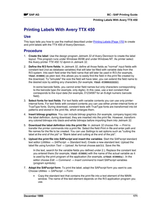 SAP AG                                                                 BC - SAP Printing Guide
                                                              Printing Labels With Avery TTX 450


Printing Labels With Avery TTX 450
Use
This topic tells you how to use the method described under Printing Labels [Page 170] to create
and print labels with the TTX 450 of Avery-Dennison.

Procedure
1. Create the label: Use the design program Jetmark 32 of Avery Dennison to create the label
   layout. This program runs under Windows 95/98 and under Windows NT. As printer select
   the Avery printer TTX 450 12 dpmm in Jetmark 32.
2. Define the R/3 form fields: In Jetmark 32, define all those fields as "normal" input fields with
   constant text (not as database variables) that will later be filled with variable data from the
   R/3 system. Into each field enter the field name that will later be used in R/3 (for example,
   VBAK-KUNNR) as plein text; this allows you to easily find the field in the print file created by
   the download. To "simulate" the size the field will have later, you can extend the field name to
   the desired size by adding any characters (for example, VBAK-KUNNRXXXXX).
        In some barcode fields, you cannot enter field names but only characters corresponding
        to the barcode type (for example, only digits). In this case, use a text constant that
        corresponds to the input data (for example, 01234567 for an 8-digit numeric barcode
        field).
3. Select fonts for text fields: For text fields with variable contents you can use only printer-
   internal fonts. For text fields with constant contents you can use either printer-internal fonts or
   TrueType fonts. During download, constant texts with TrueType fonts are transformed into bit
   patterns and stored in the print file, which enlarges them.
4. Insert bitmap graphics: You can include bitmap graphics (for example, company logos) into
   the label definition; during download, they are inserted into the print file. However, transform
   any colored bitmaps into black-and-white bitmaps before importing them into Jetmark 32.
5. Download the label definition into the print file: In Jetmark 32 choose File → Print to
   transfer the printer commands into a print file. Select the field Print in file and enter path and
   file names for the file to be created. You can use Settings to set options such as "cutting the
   label at the end of the job" or "Blank label and cutting at the end of the job".
6. Upload the print file into SAPscript and insert the variables: Start the SAPscript standard
   text editor (Utilities → SAPscript → Standard text). Create a new standard text. Upload the
   label file using function Text → Upload. As format choose ASCII. Save the file.
        In the text, search for the variable fields you defined under 2.). Replace the constant text
        you entered there (for example, VBAK-KUNNR) with the name of the actual variable as it
        is used by the print program of the application (for example, &VBAK-KUNNR&). In the
        editor choose Edit → Command → Insert command to insert SAPscript variables
        (program symbols).
7. Adapt the SAPscript form: To print the label, adapt the SAPscript form you want to use.
   Choose Utilities → SAPscript → Form:
        •   Copy the standard text that contains the print file into a text element of the MAIN
            window. The name of this text element depends on the R/3 application program you
            use.




December 1999                                                                                      171
 