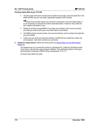 BC - SAP Printing Guide                                                                      SAP AG
Printing Labels With Avery TTX 450

       •   The first page of the form should point to itself as next page, since the label file in the
           MAIN window may be very large, especially if graphics are included.

               Since Avery printers ignore any unknown commands in the print data stream, it
           is not necessary to execute the actions described below. However, they make the
           form clearer and easier to use:
       •   Delete all windows except MAIN. If you keep any windows, they must not contain
           any data you want to print (you may mark texts as comments).
       •   The MAIN window should contain only one text element, which contains the label file
           you just created.
       •   If there are any other text elements defined in MAIN that are called from within the
           print program, mark their contents as comments.
8. Create an output device: Define the Avery printer as Output Device in the SAP System
   [Page 51].
       The easiest way is to connect the printer to a Windows PC, install any Windows printer
       driver there, and start the output program SAPlpd. Then define the printer in the spool
       administration (transaction SPAD) using coupling type "S" or "U".
       As device type select LB_AVE.




172                                                                                 December 1999
 