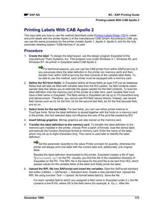 SAP AG                                                                 BC - SAP Printing Guide
                                                               Printing Labels With CAB Apollo 2


Printing Labels With CAB Apollo 2
This topic tells you how to use the method described under Printing Labels [Page 170] to create
and print labels with the printer Apollo 2 of the manufacturer CAB GmbH. According to CAB, you
can use the same procedure for the printer models Apollo 1, Apollo 3, Apollo 4, and for the fully
automatic labelling system "CAB Hermes 4" as well.

Procedure
1. Create the label: To design the label layout, use the design program Easylabel of the
   manufacturer Tharo Systems, Inc. This program runs under Windows 3.1, Windows 95, and
   Windows NT. As printer in Easylabel select CAB Apollo 2

                For technical reasons, you can use the CAB printer from within SAPscript only if
            you previously store the label definition in the printer (on memory card) and then
            transfer from within SAPscript only the field contents of the variable label fields. To
            be able to use this method, each printer must be equipped with a memory card.
2. Define the R/3 form fields: In Easylabel define all those fields as type FIX (not as database
   fields) that will later be filled with variable data from the R/3 system. As field contents select
   sample data that allows you to estimate the space needed for the field contents. To load the
   label definition onto the memory card of the printer at a later time, each variable field must
   have a field name in Easylabel. The field names in Easylabel can be up to 10 characters long
   and alphanumeric. Therefore, you cannot use R/3 field names directly. Instead, use neutral
   field names such as T1 for the first, T2 for the second text field, B1 for the first barcode field,
   and so on.
3. Select fonts for the text fields: For text fields, you can use either printer-internal or
   TrueType fonts. Since the label definition is stored together with the fonts on a memory card
   in the printer, the font selected does not influence the size of the print file created by R/3.
4. Insert bitmap graphics: Bitmap graphics are also stored on the memory card.
5. Transfer the label definition to the memory card: To transfer the label definition to the
   memory card installed in the printer, choose Print a batch of formats, load the stored label,
   and execute the function Download format to memory card. Enter the name of the label,
   which may be up to eight characters long. This name is used later to identify the label
   definition.

             Set the parameter Quantity to the value Printer prompts for quantity, otherwise the
        printer will always print one label with the current data and, additionally, one original
        label.
        Besides the label definition downloaded to the printer, Easylabel creates a file of type
        "[Dateiname].rpl" on the PC. Usually, you find this file in the installation directory of
        Easylabel on the PC. This RPL file is the basis for the print file to be sent from R/3, which
        passes values for the variable fields of the label and finally prints the label.
6. Upload the RPL file into SAPscript and insert the variables: Start the SAPscript standard
   text editor (Utilities → SAPscript → Standard text). Create a new standard text. Upload the
   RPL file using function Text → Upload. As format select ASCII. Save the file.
        For each variable field to which you assigned a field name in Easylabel under 2.), the file
        contains a line R XX, where XX is the field name (for example, R T1;). After the




December 1999                                                                                     173
 