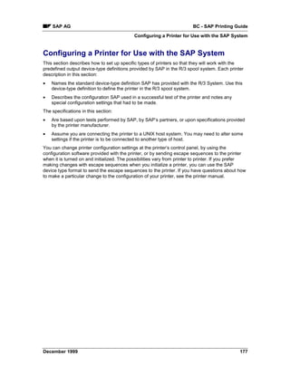 SAP AG                                                               BC - SAP Printing Guide
                                            Configuring a Printer for Use with the SAP System


Configuring a Printer for Use with the SAP System
This section describes how to set up specific types of printers so that they will work with the
predefined output device-type definitions provided by SAP in the R/3 spool system. Each printer
description in this section:
•   Names the standard device-type definition SAP has provided with the R/3 System. Use this
    device-type definition to define the printer in the R/3 spool system.
•   Describes the configuration SAP used in a successful test of the printer and notes any
    special configuration settings that had to be made.
The specifications in this section:
•   Are based upon tests performed by SAP, by SAP’s partners, or upon specifications provided
    by the printer manufacturer.
•   Assume you are connecting the printer to a UNIX host system. You may need to alter some
    settings if the printer is to be connected to another type of host.
You can change printer configuration settings at the printer’s control panel, by using the
configuration software provided with the printer, or by sending escape sequences to the printer
when it is turned on and initialized. The possibilities vary from printer to printer. If you prefer
making changes with escape sequences when you initialize a printer, you can use the SAP
device type format to send the escape sequences to the printer. If you have questions about how
to make a particular change to the configuration of your printer, see the printer manual.




December 1999                                                                                   177
 