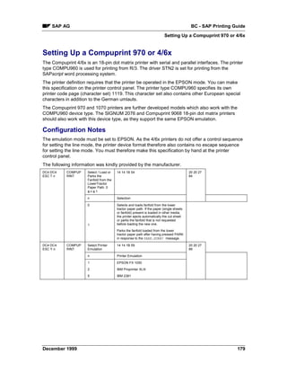 SAP AG                                                                                  BC - SAP Printing Guide
                                                                           Setting Up a Compuprint 970 or 4/6x


Setting Up a Compuprint 970 or 4/6x
The Compuprint 4/6x is an 18-pin dot matrix printer with serial and parallel interfaces. The printer
type COMPU960 is used for printing from R/3. The driver STN2 is set for printing from the
SAPscript word processing system.
The printer definition requires that the printer be operated in the EPSON mode. You can make
this specification on the printer control panel. The printer type COMPU960 specifies its own
printer code page (character set) 1119. This character set also contains other European special
characters in addition to the German umlauts.
The Compuprint 970 and 1070 printers are further developed models which also work with the
COMPU960 device type. The SIGNUM 2076 and Compuprint 9068 18-pin dot matrix printers
should also work with this device type, as they support the same EPSON emulation.

Configuration Notes
The emulation mode must be set to EPSON. As the 4/6x printers do not offer a control sequence
for setting the line mode, the printer device format therefore also contains no escape sequence
for setting the line mode. You must therefore make this specification by hand at the printer
control panel.
The following information was kindly provided by the manufacturer.
DC4 DC4     COMPUP    Select / Load or   14 14 1B 54                                       20 20 27
ESC T n     RINT      Parks the                                                            84
                      Fanfold from the
                      LowerTractor
                      Paper Path. 0
                      ≤=n ≤=1

                      n                  Selection

                      0                  Selects and loads fanfold from the lower
                                         tractor paper path. If the paper (single sheets
                                         or fanfold) present is loaded in other media,
                                         the printer ejects automatically the cut sheet
                                         or parks the fanfold that is not requested
                      1                  before loading the new one.

                                         Parks the fanfold loaded from the lower
                                         tractor paper path after having pressed PARK
                                         in response to the PARK:SURE? message.

DC4 DC4     COMPUP    Select Printer     14 14 1B 59                                       20 20 27
ESC Y n     RINT      Emulation                                                            89

                      n                  Printer Emulation

                      1                  EPSON FX 1050

                      2                  IBM Proprinter XLIII

                      5                  IBM 2381




December 1999                                                                                                  179
 
