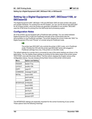 BC - SAP Printing Guide                                                                     SAP AG
Setting Up a Digital Equipment LN07, DEClaser1100, or DEClaser22


Setting Up a Digital Equipment LN07, DEClaser1100, or
DEClaser22
The Digital Equipment LN07, DEClaser 1100 and DEClaser 2200 are laser printers with serial
and parallel interfaces. For printing from the R/3 System, you can use the device type DECLN07
for all of these printers, since the printers are generally compatible to one another. DECLN07
uses the STN2 driver for printing from the SAPscript word processing system.

Configuration Notes
All of the printers can be equipped with a PostScript data cartridge. You can switch between
Digital Equipment PPL2 mode and PostScript manually at the control panel (see the
documentation on the PostScript cartridge). The printer displays the current mode with "DEC" for
Digital Equipment PPL2 and "Pscript" or a similar string for PostScript mode.



             The printer type DECLN07 only controls the printer in DEC mode, not in PostScript
             mode. Printing from R/3 with the printer type DECLN07 works with plugged-in
             PostScript cartridge thus only, if the printer is in the DEC mode.
The default settings for a printer that is connected by way of the serial interface are shown in the
table below. You can display these settings by printing out the status sheet of the printer (press
TEST/FONT once with the printer offline). The first column displays the English names of the
configuration menus. You can choose among these menus at the printer control panel.
   Menu           Option and Setting

   FEEDER         feeder=Tray
   LAYOUT         autoNL=ON
   COPY           copy=01
   COMMAND message=English
   INITIAL        macro=000
                  paint=partial
                  paper=A4
   INTERFACE i/f=RS232C
                  baud=4800
                  rsmode=8S
                  dtr=Fix-H
                  xon/xoff=ON
                  etx/ack=OFF


The INTERFACE settings are especially important for the correct functioning of your printer.
These options have the following meanings:




182                                                                                 December 1999
 
