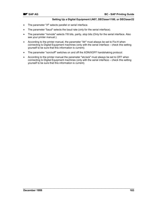 SAP AG                                                                BC - SAP Printing Guide
                          Setting Up a Digital Equipment LN07, DEClaser1100, or DEClaser22

•   The parameter "i/f" selects parallel or serial interface.
•   The parameter "baud" selects the baud rate (only for the serial interface).
•   The parameter "rsmode" selects 7/8 bits, parity, stop bits (Only for the serial interface. Also
    see your printer manual.).
•   According to the printer manual, the parameter "dtr" must always be set to Fix-H when
    connecting to Digital Equipment machines (only with the serial interface – check this setting
    yourself to be sure that this information is current).
•   The parameter "xon/xoff" switches on and off the XON/XOFF handshaking protocol.
•   According to the printer manual the parameter "etc/ack" must always be set to OFF when
    connecting to Digital Equipment machines (only with the serial interface – check this setting
    yourself to be sure that this information is current).




December 1999                                                                                     183
 