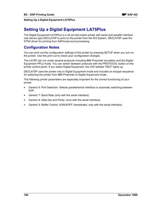BC - SAP Printing Guide                                                                     SAP AG
Setting Up a Digital Equipment LA75Plus


Setting Up a Digital Equipment LA75Plus
The Digital Equipment LA75Plus is a 24 pin-dot-matrix printer with serial and parallel interface.
Use device type DECLA75P to print on the printer from the R/3 System. DECLA75P uses the
STN2 driver for printing from SAPscript word processing.

Configuration Notes
You can print out the configuration settings of the printer by pressing SETUP when you turn on
the printer. Use this print out to check your configuration changes.
The LA75P can run under several protocols including IBM Proprinter emulation and the Digital
Equipment PPL2 mode. You can switch between protocols with the PROTOCOL button on the
printer control panel. If you select Digital Equipment, the LED labeled "DEC" lights up.
DECLA75P uses the printer only in Digital Equipment mode and includes an escape sequence
for switching the printer from IBM Proprinter to Digital Equipment mode.
The following printer parameters are especially important for the correct functioning of your
printer:
•     Generic 6: Port Selection: Selects parallel/serial interface or automatic switching between
      both.
•     Generic 7: Baud Rate (only with the serial interface).
•     Generic 8: Data bits and Parity: (only with the serial interface).
•     Generic 9: Buffer Control: XON/XOFF (handshake, only with the serial interface).




184                                                                                 December 1999
 
