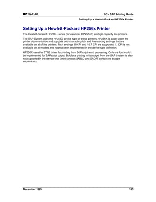 SAP AG                                                               BC - SAP Printing Guide
                                                   Setting Up a Hewlett-Packard HP256x Printer


Setting Up a Hewlett-Packard HP256x Printer
The Hewlett-Packard HP256... series (for example, HP2564B) are high capacity line printers.
The SAP System uses the HP256X device type for these printers. HP256X is based upon the
printer documentation and supports only character pitch and line-spacing settings that are
available on all of the printers. Pitch settings 10 CPI and 16.7 CPI are supported; 12 CPI is not
available on all models and has not been implemented in the device-type definition.
HP256X uses the STN2 driver for printing from SAPscript word processing. Only one font could
be implemented for SAPscript output. Boldface printing in list output from the SAP System is also
not supported in the device type (print controls SABLD and SAOFF contain no escape
sequences).




December 1999                                                                                   185
 