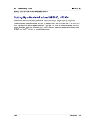 BC - SAP Printing Guide                                                                    SAP AG
Setting Up a Hewlett-Packard HP2930, HP2934


Setting Up a Hewlett-Packard HP2930, HP2934
The Hewlett-Packard HP2930 (or HP2934, a similar model) is a high capacity line printer.
The R/3 System uses device type HP2930 for these printers. HP2930 uses the STN2 for output
from the SAPscript word processing system. Only one font could be implemented for SAPscript
output. Boldface printing in list output from the R/3 System is also not supported (print controls
SABLD and SAOFF contain no escape sequences).




186                                                                                December 1999
 