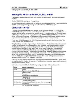 BC - SAP Printing Guide                                                                        SAP AG
Setting Up HP LaserJet IIIP, III, IIID, or IIISi


Setting Up HP LaserJet IIIP, III, IIID, or IIISi
The Hewlett-Packard LaserJet III, IIIP, IIID, and IIISi are laser printers with serial and parallel
interfaces.
Use the HPLJIIID device type for these printers.
HPLJIIID uses the HPL2 printer driver for SAPscript word-processing output. The printer uses the
HP–PCL printer programming language for both SAPscript and R/3 list output.

Configuration Notes
You must manually set the paper size required by the R/3 output (DINA4, LETTER, LEGAL,
EXECUTIVE) at the printer control panel. The printer will display an error message if there is a
problem with the setting. If, for instance, you are using LETTER size paper but the printer is set
to DINA4 paper, the printer will display the message “PAPER SIZE LETTER”. You can force the
printer to print out on the paper currently set by pressing the CONTINUE key. Be sure that the
paper cassette also contains the correct size paper (if the printer has a cassette).
Printer type HPLJIIID supports the OCR-A typeface as implemented in the font cartridge "Bar
Codes & More" from Hewlett-Packard.
Using PostScript cassettes: In general, you should not plug a PostScript cartridge into a printer
that you are addressing with device type HPLJIIID. However, using newer Hewlett-Packard
PostScript cartridges, you can switch the printer to PCL mode with the PostScript cartridge
installed and still use the HPLJIIID device type. At the time of this writing, there were two
versions of the Hewlett-Packard PostScript data cartridge: An older type (name: "Hewlett-
Packard PostScript Cartridge") and a newer cartridge (name: "Hewlett-Packard PostScript Plus
Cartridge"). The older cartridge converts the HPLaserJet into a pure PostScript printer. The
printer then no longer understands the PCL programming language and cannot be addressed
from the R/3 System using the HPLJIIID device type. The newer cartridge allows switching
between Hewlett-Packard PCL mode and PostScript.
If you use the new cartridge, the LaserJet must always be in Hewlett-Packard PCL mode when
printing from the R/3 System. Device type HPLJIIID contains no control sequences for switching
between PostScript and HP-PCL.
SAP tested a LaserJet IIID with the following configuration (set at the control panel):
   Menu            Option and Setting
   Printer       Copies 1
                 Typeface source E (installed)
                 Page number 0
                 Format A4
                 Alignment H (portrait format)
                 Page length 67
                 man. feed off
                 Character set Roman-8
   Configuration Auto continue off (action in case of error message)
                 I/O: parallel
                 Ret: normal (edge resolution)




188                                                                                   December 1999
 