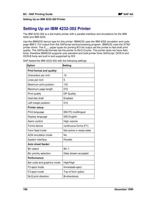 BC - SAP Printing Guide                                                                        SAP AG
Setting Up an IBM 4232-302 Printer


Setting Up an IBM 4232-302 Printer
The IBM 4232-302 is a dot-matrix printer with a parallel interface and emulations for the IBM
4202 and IBM 4224.
Use the IBM4232 device type for this printer. IBM4232 uses the IBM 4202 emulation and code
page IBM 2. For output from the SAPscript word-processing program, IBM4232 uses the STN2
printer driver. The X_... paper types for printing R/3 list output set the printer to fast draft print
quality. The SAPscript formats set the printer to NLQ Courier. The printer does not have italic
fonts; therefore IBM4232 supports only standard and bold printer fonts SAPscript. OCR-A and
OCR-B fonts are built in and supported by R/3.
SAP tested the IBM 4232-302 with the following settings:
   Option                            Setting

      Print format and quality:
      Characters per inch             10
      Lines per inch                  6
      Maximum print position          132
      Maximum page length             072
      Print quality                   DP Quality
      Host fast draft                 Enabled
      Left margin position            012
      Printer setup:
      Print language                  850 PC multilingual
      Display language                000 English
      Alarm control                   High volume
      Forms device                    continuous forms (F1)
      Form feed mode                  Not active in ready state
      4224 emulation mode             No
      System interface                Parallel
      Auto sheet feeder:
      Bin select                      Bin 1
      Bin priority selection          Data stream accepted
      Performance:
      Bar code and graphics mode      High/High
      F2 eject mode                   Immediate eject
      F3 eject mode                   Top of form option
      NLQ print direction             Bi-directional




190                                                                                    December 1999
 