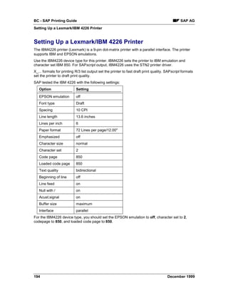 BC - SAP Printing Guide                                                                         SAP AG
Setting Up a Lexmark/IBM 4226 Printer


Setting Up a Lexmark/IBM 4226 Printer
The IBM4226 printer (Lexmark) is a 9-pin dot-matrix printer with a parallel interface. The printer
supports IBM and EPSON emulations.
Use the IBM4226 device type for this printer. IBM4226 sets the printer to IBM emulation and
character set IBM 850. For SAPscript output, IBM4226 uses the STN2 printer driver.
X_... formats for printing R/3 list output set the printer to fast draft print quality. SAPscript formats
set the printer to draft print quality.
SAP tested the IBM 4226 with the following settings:
   Option                  Setting
   EPSON emulation         off
   Font type               Draft
   Spacing                 10 CPI
   Line length             13.6 inches
   Lines per inch          6
   Paper format            72 Lines per page/12.00"
   Emphasized              off
   Character size          normal
   Character set           2
   Code page               850
   Loaded code page        850
   Text quality            bidirectional
   Beginning of line       off
   Line feed               on
   Null with /             on
   Acust.signal            on
   Buffer size             maximum
   Interface               parallel
For the IBM4226 device type, you should set the EPSON emulation to off, character set to 2,
codepage to 850, and loaded code page to 850.




194                                                                                     December 1999
 