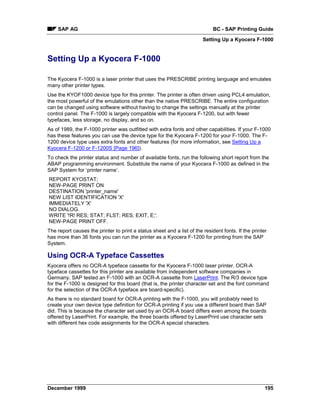 SAP AG                                                                   BC - SAP Printing Guide
                                                                        Setting Up a Kyocera F-1000


Setting Up a Kyocera F-1000

The Kyocera F-1000 is a laser printer that uses the PRESCRIBE printing language and emulates
many other printer types.
Use the KYOF1000 device type for this printer. The printer is often driven using PCL4 emulation,
the most powerful of the emulations other than the native PRESCRIBE. The entire configuration
can be changed using software without having to change the settings manually at the printer
control panel. The F-1000 is largely compatible with the Kyocera F-1200, but with fewer
typefaces, less storage, no display, and so on.
As of 1989, the F-1000 printer was outfitted with extra fonts and other capabilities. If your F-1000
has these features you can use the device type for the Kyocera F-1200 for your F-1000. The F-
1200 device type uses extra fonts and other features (for more information, see Setting Up a
Kyocera F-1200 or F-1200S [Page 196]).
To check the printer status and number of available fonts, run the following short report from the
ABAP programming environment. Substitute the name of your Kyocera F-1000 as defined in the
SAP System for ‘printer name’.
REPORT KYOSTAT;
NEW-PAGE PRINT ON
DESTINATION 'printer_name'
NEW LIST IDENTIFICATION 'X'
IMMEDIATELY 'X'
NO DIALOG.
WRITE '!R! RES; STAT; FLST; RES; EXIT, E;'.
NEW-PAGE PRINT OFF.
The report causes the printer to print a status sheet and a list of the resident fonts. If the printer
has more than 36 fonts you can run the printer as a Kyocera F-1200 for printing from the SAP
System.

Using OCR-A Typeface Cassettes
Kyocera offers no OCR-A typeface cassette for the Kyocera F-1000 laser printer. OCR-A
typeface cassettes for this printer are available from independent software companies in
Germany. SAP tested an F-1000 with an OCR-A cassette from LaserPrint. The R/3 device type
for the F-1000 is designed for this board (that is, the printer character set and the font command
for the selection of the OCR-A typeface are board-specific).
As there is no standard board for OCR-A printing with the F-1000, you will probably need to
create your own device type definition for OCR-A printing if you use a different board than SAP
did. This is because the character set used by an OCR-A board differs even among the boards
offered by LaserPrint. For example, the three boards offered by LaserPrint use character sets
with different hex code assignments for the OCR-A special characters.




December 1999                                                                                        195
 