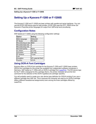 BC - SAP Printing Guide                                                                  SAP AG
Setting Up a Kyocera F-1200 or F-1200S


Setting Up a Kyocera F-1200 or F-1200S

The Kyocera F-1200 and F-1200S are laser printers with parallel and serial interfaces. You can
use the KYOF1200 device type for both printers. KYOF1200 uses the OTF_PRES driver (for
Kyocera’s Prescribe printer language) for output from SAPscript word processing.

Configuration Notes
SAP tested an F-1200S using the following configuration settings:
   Option               Setting
   MSG language         ENGLISH
   I/F Mode             RS-232C
   RS-232C/baud rate    9600
   RS-232C/data bits    8
   RS-232C/stop bits    1
   RS-232C/parity       None
   LF action            LF only
   CR action            CR only
   FF timeout           15 sec
   Font                 1
   Emulation            HP LaserJet Ser2
   Country              U.S.A.

Using OCR-A Font Cartridges
Kyocera offers no OCR-A font cartridge for the Kyocera F-1200 and F-1200S laser printers.
OCR-A font cartridges for this printer are available from independent software companies in
Germany. SAP tested an F-1200s with an OCR-A cartridge from LaserPrint. The R/3 device type
for the F-1200 is designed for this cartridge (that is, the printer character set and the font
command for the selection of the OCR-A typeface are cartridge–specific).
You will probably need to create your own device type definition for OCR-A printing if you use a
different cartridge than SAP did. This is because the character set used by an OCR-A cartridge
differs (different hexadecimal assignments) even among the three cartridges offered by
LaserPrint.




196                                                                              December 1999
 