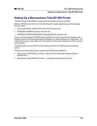 SAP AG                                                                  BC - SAP Printing Guide
                                                  Setting Up a Mannesmann Tally MT 600 Printer


Setting Up a Mannesmann Tally MT 600 Printer
The Mannesmann Tally MT600 is a line printer with parallel and serial interfaces.
Define an MT600 printer with one of the following device types, depending upon the language
that you require:
•   Device type MT600: USASCII (American ASCII character set)
•   MT600GER: GERMAN (German character set)
•   MT600NDA: NORWEGIAN/DANISH (Norwegian/Danish character set)
At the time of this writing, the MT600 printer supports only 7-bit country-specific character sets. It
therefore cannot print all European special characters in a single character set configuration. The
multiple device types, which differ only in the selection of the printer character set, offer a solution
to this problem.
The device types use the STN2 driver for printing output from the SAPscript text processing
system.
The following sources were used to maintain the MT600 printer definitions:
•   Mannesmann Tally MT600 Line Printer - Basic Serial I/O Applications Manual, Manual
    Number 244-3
•   Mannesmann Tally MT600 Line Printer - Fonts Manual, Manual Number 245-2




December 1999                                                                                       197
 