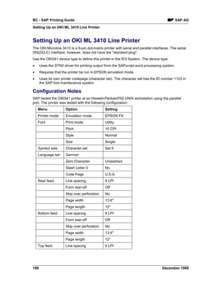 BC - SAP Printing Guide                                                                     SAP AG
Setting Up an OKI ML 3410 Line Printer


Setting Up an OKI ML 3410 Line Printer
The OKI Microline 3410 is a 9-pin dot-matrix printer with serial and parallel interfaces. The serial
(RS232-C) interface, however, does not have the "standard plug".
Use the OKI341 device type to define this printer in the R/3 System. The device type:
•     Uses the STN2 driver for printing output from the SAPscript word processing system.
•     Requires that the printer be run in EPSON emulation mode
•     Uses its own printer codepage (character set). The character set has the ID number 1123 in
      the SAP font maintenance system.

Configuration Notes
SAP tested the OKI341 printer at an Hewlett-Packard700 UNIX workstation using the parallel
port. The printer was tested with the following configuration:
    Menu              Option                   Setting
    Printer mode      Emulation mode           EPSON FX
    Font              Print mode               Utility
                      Pitch                    10 CPI
                      Style                    Normal
                      Size                     Single
    Symbol sets       Character set            Set II
    Language set      German
                      Zero Character           Unslashed
                      Slash Letter 0           No
                      Code Page                U.S.A.
    Rear feed         Line spacing             6 LPI
                      Form tear-off            Off
                      Skip over perforation    No
                      Page width               13.6"
                      Page length              12"
    Bottom feed       Line spacing             6 LPI
                      Form tear-off            Off
                      Skip over perforation    No
                      Page width               13.6"
                      Page length              12"
    Top feed          Line spacing             6 LPI




198                                                                                 December 1999
 