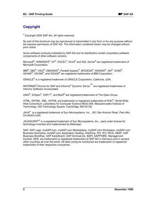 BC - SAP Printing Guide                                                                                SAP AG




Copyright
©
    Copyright 2000 SAP AG. All rights reserved.

No part of this brochure may be reproduced or transmitted in any form or for any purpose without
the express permission of SAP AG. The information contained herein may be changed without
prior notice.

Some software products marketed by SAP AG and its distributors contain proprietary software
components of other software vendors.
              ®                   ®       ®           ®       ®             ®
Microsoft , WINDOWS , NT , EXCEL , Word and SQL Server are registered trademarks of
Microsoft Corporation.
      ®           ®           ®               ®                   ®    ®             ®     ®       ®
IBM , DB2 , OS/2 , DB2/6000 , Parallel Sysplex , MVS/ESA , RS/6000 , AIX , S/390 ,
       ®       ®            ®
AS/400 , OS/390 , and OS/400 are registered trademarks of IBM Corporation.
              ®
ORACLE is a registered trademark of ORACLE Corporation, California, USA.

                  ®                                       ®           TM
INFORMIX -OnLine for SAP and Informix Dynamic Server                       are registered trademarks of
Informix Software Incorporated.
          ®               ®           ®           ®
UNIX , X/Open , OSF/1 , and Motif are registered trademarks of The Open Group.
                                                                                           ®
HTML, DHTML, XML, XHTML are trademarks or registered trademarks of W3C , World Wide
Web Consortium, Laboratory for Computer Science NE43-358, Massachusetts Institute of
Technology, 545 Technology Square, Cambridge, MA 02139.
          ®
JAVA is a registered trademark of Sun Microsystems, Inc. , 901 San Antonio Road, Palo Alto,
CA 94303 USA.
                      ®
JAVASCRIPT is a registered trademark of Sun Microsystems, Inc., used under license for
technology invented and implemented by Netscape.

SAP, SAP Logo, mySAP.com, mySAP.com Marketplace, mySAP.com Workplace, mySAP.com
Business Scenarios, mySAP.com Application Hosting, WebFlow, R/2, R/3, RIVA, ABAP, SAP
Business Workflow, SAP EarlyWatch, SAP ArchiveLink, BAPI, SAPPHIRE, Management
Cockpit, SEM, are trademarks or registered trademarks of SAP AG in Germany and in several
other countries all over the world. All other products mentioned are trademarks or registered
trademarks of their respective companies.




2                                                                                              December 1999
 