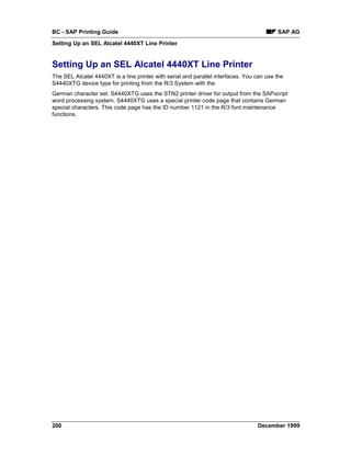 BC - SAP Printing Guide                                                                   SAP AG
Setting Up an SEL Alcatel 4440XT Line Printer


Setting Up an SEL Alcatel 4440XT Line Printer
The SEL Alcatel 4440XT is a line printer with serial and parallel interfaces. You can use the
S4440XTG device type for printing from the R/3 System with the
German character set. S4440XTG uses the STN2 printer driver for output from the SAPscript
word processing system. S4440XTG uses a special printer code page that contains German
special characters. This code page has the ID number 1121 in the R/3 font maintenance
functions.




200                                                                               December 1999
 