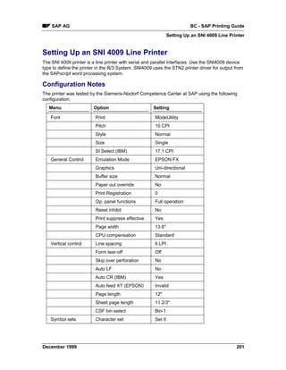 SAP AG                                                                BC - SAP Printing Guide
                                                                Setting Up an SNI 4009 Line Printer


Setting Up an SNI 4009 Line Printer
The SNI 4009 printer is a line printer with serial and parallel interfaces. Use the SNI4009 device
type to define the printer in the R/3 System. SNI4009 uses the STN2 printer driver for output from
the SAPscript word processing system.

Configuration Notes
The printer was tested by the Siemens-Nixdorf Competence Center at SAP using the following
configuration:
   Menu                  Option                       Setting

    Font                 Print                         ModeUtility
                         Pitch                         10 CPI
                         Style                         Normal
                         Size                          Single
                         SI Select (IBM)               17.1 CPI
    General Control      Emulation Mode                EPSON FX
                         Graphics                      Uni-directional
                         Buffer size                   Normal
                         Paper out override            No
                         Print Registration            0
                         Op. panel functions           Full operation
                         Reset inhibit                 No
                         Print suppress effective      Yes
                         Page width                    13.6"
                         CPU compensation              Standard
    Vertical control     Line spacing                  6 LPI
                         Form tear-off                 Off
                         Skip over perforation         No
                         Auto LF                       No
                         Auto CR (IBM)                 Yes
                         Auto feed XT (EPSON)          Invalid
                         Page length                   12"
                         Sheet page length             11 2/3"
                         CSF bin select                Bin-1
    Symbol sets          Character set                 Set II




December 1999                                                                                  201
 