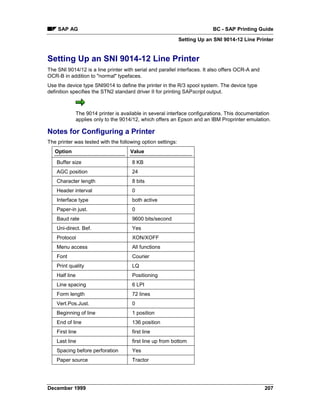 SAP AG                                                                 BC - SAP Printing Guide
                                                             Setting Up an SNI 9014-12 Line Printer


Setting Up an SNI 9014-12 Line Printer
The SNI 9014/12 is a line printer with serial and parallel interfaces. It also offers OCR-A and
OCR-B in addition to "normal" typefaces.
Use the device type SNI9014 to define the printer in the R/3 spool system. The device type
definition specifies the STN2 standard driver II for printing SAPscript output.



                The 9014 printer is available in several interface configurations. This documentation
                applies only to the 9014/12, which offers an Epson and an IBM Proprinter emulation.

Notes for Configuring a Printer
The printer was tested with the following option settings:
   Option                              Value

    Buffer size                         8 KB
    AGC position                        24
    Character length                    8 bits
    Header interval                     0
    Interface type                      both active
    Paper-in just.                      0
    Baud rate                           9600 bits/second
    Uni-direct. Bef.                    Yes
    Protocol                            XON/XOFF
    Menu access                         All functions
    Font                                Courier
    Print quality                       LQ
    Half line                           Positioning
    Line spacing                        6 LPI
    Form length                         72 lines
    Vert.Pos.Just.                      0
    Beginning of line                   1 position
    End of line                         136 position
    First line                          first line
    Last line                           first line up from bottom
    Spacing before perforation          Yes
    Paper source                        Tractor




December 1999                                                                                     207
 