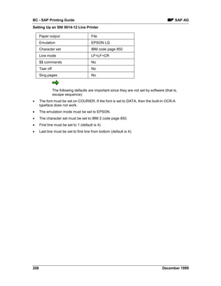 BC - SAP Printing Guide                                                                         SAP AG
Setting Up an SNI 9014-12 Line Printer

      Paper output                        File
      Emulation                           EPSON LQ
      Character set                       IBM code page 850
      Line mode                           LF=LF+CR
      $$ commands                         No
      Tear off                            No
      Sing.pages                          No



                 The following defaults are important since they are not set by software (that is,
                 escape sequence):
•     The font must be set on COURIER. If the font is set to DATA, then the built-in OCR-A
      typeface does not work.
•     The emulation mode must be set to EPSON.
•     The character set must be set to IBM 2 code page 850.
•     First line must be set to 1 (default is 4).
•     Last line must be set to first line from bottom (default is 4).




208                                                                                     December 1999
 