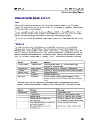 SAP AG                                                                  BC - SAP Printing Guide
                                                                      Monitoring the Spool System


Monitoring the Spool System
Use
Within the R/3 monitoring architecture you can monitor the performance of your R/3 spool
system. The spool monitor is a tool which provides you an overview of the system status allowing
you to react quickly to alert messages.
You can access the spool monitor by choosing Tools → CCMS → Control/Monitoring → Alert
monitor. Open the monitor set SAP CCMS Overview Monitors. Double–click Spool. The system
displays a monitoring tree you can expand to display the information you require.
You can use this monitor template as is, or you can copy it into your own monitor set and modify
it.

Features
The spool monitoring tree is divided into a overview of the system and an overview of the
individual spool servers. The table below the graphic explains the individual components
(Monitoring Tree Elements, MTE) in the system-wide overview. Threshold values are set for the
individual attributes. Each attribute has a color indicating whether the current attribute value falls
below or exceeds the threshold value. The tree can display the attributes from several points of
view. You can select the view level by choosing Extras → Display options and then Dsply tree.


    Object              Attribute          Meaning
    SpoolNumbers        UsedNumbers        Percentage of numbers in a spool number range
                                           occupied by spool requests
    SystemWide          MaxWaitTime        Maximum wait time of the system spool service
    Frontend            WaitTime           Wait time to set up connection to the frontend printers
    [Server_name]       Status             Spool server status
                        WaitTime           Spool server wait time
    SAPcomm             WaitTime           Wait time during transfer of output requests for fax
                                           devices (access method X) to the SAP communication
                                           server
    The lower part of the tree contains the spool server nodes. The table below the graphic
    explains the individual components (Monitoring Tree Elements, MTE) and their attributes.


    Object            Attribute                                 Meaning
    SpoolService      Utilization                               Spool server load
                      QueueLength                               Length of the dispatcher queue
                      ServiceQueue                              Length of the spool service queue
                      ServiceQueuePriv (not in the              Length of the spool service queue
                      overview view)                            for processing requests sequentially
                      DeviceCacheUsed (not in overview          Size of the used cache area
                      and analysis views)
                      DeviceCacheFixed (not in the              Size of used fixable cache entries
                      overview view)




December 1999                                                                                      209
 