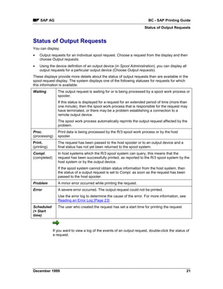 SAP AG                                                                BC - SAP Printing Guide
                                                                         Status of Output Requests


Status of Output Requests
You can display:
•   Output requests for an individual spool request. Choose a request from the display and then
    choose Output requests.
•   Using the device definition of an output device (in Spool Administration), you can display all
    output requests for a particular output device (Choose Output requests).
These displays provide more details about the status of output requests than are available in the
spool request display. The system displays one of the following statuses for requests for which
this information is available:
Waiting          The output request is waiting for or is being processed by a spool work process or
                 spooler.
                 If this status is displayed for a request for an extended period of time (more than
                 one minute), then the spool work process that is responsible for the request may
                 have terminated, or there may be a problem establishing a connection to a
                 remote output device.
                 The spool work process automatically reprints the output request affected by the
                 problem.
Proc.            Print data is being processed by the R/3 spool work process or by the host
(processing)     spooler.
Print.           The request has been passed to the host spooler or to an output device and a
(printing)       final status has not yet been returned to the spool system.
Compl.           In host systems which the R/3 spool system can query, this means that the
(completed)      request has been successfully printed, as reported to the R/3 spool system by the
                 host system or by the output device.
                 If the spool system cannot obtain status information from the host system, then
                 the status of a output request is set to Compl. as soon as the request has been
                 passed to the host spooler.
Problem          A minor error occurred while printing the request.
Error            A severe error occurred. The output request could not be printed.
                 Use the error log to determine the cause of the error. For more information, see
                 Reading an Error Log [Page 23] .
Scheduled        The user who created the request has set a start time for printing the request
(+ Start
time)



              If you want to view a log of the events of an output request, double-click the status of
              a request.




December 1999                                                                                       21
 