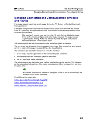 SAP AG                                                                BC - SAP Printing Guide
                             Managing Connection and Communication Timeouts and Retries


Managing Connection and Communication Timeouts
and Retries
If an output request is sent to a remote output device, the R/3 System verifies that it can reach
this output device.
If the spool work process waits more than 15 seconds for a reply, then it records the problem
in the R/3 system log. You can therefore check in the system log for devices that have chronic
communication problems.
          If the spool work process must wait more than 30 seconds, then it locks the output
          device for five minutes and goes on to other output requests. The output request
          keeps the status Waiting. At the end of this lock period, the spool work process
          attempts to establish communication again.
The output requests are only reactivated once the host spool system is available.
The connection test is repeated three times every five minutes. If the remote host spool service
cannot be reached, the output requests still have the status Waiting.
The connection test is restarted (three times every five minutes) if
•   a new output request is generated for the host spool system concerned
•   an output device in this host spool system is reactivated
•   the R/3 application server is restarted.
The output requests are reactivated once the host spool system can be reached. This operation
can be repeated up to three times. If the output requests could still not be output, they are given
the status Error.



            You can set timeouts both centrally in the system profile as well as individually in the
            individual output device definitions.
For additional information, see:
Setting Connection Timeout Length [Page 216]
Setting Read-Write Timeouts [Page 217]
Setting the Retry Count and Delay [Page 218]




December 1999                                                                                    213
 