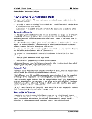 BC - SAP Printing Guide                                                                       SAP AG
How a Network Connection is Made


How a Network Connection is Made
This topic describes how the R/3 spool system uses connection timeouts, read-write timeouts,
and automatic retries to:
•     Terminate an attempt to establish communication with a host spooler or print manager when
      a network connection is not working
•     Automatically try to establish a network connection after a connection or read-write failure

Connection Timeouts
The R/3 spool system uses its own internal timeouts to determine how long to wait for a network
connection to a remote output device. If the spool system has not been able to establish a
network link within the time limit specified in the timeout, then it breaks off the attempt to set up
the connection.
The network software in your host system also imposes a timeout on the connection to a remote
printer. The length of the timeout varies depending on the host operating system and network
software. However, the timeout is usually set to 60 seconds.
The spool system’s attempt to reach an output device is terminated by whichever timeout occurs
first: the network software timeout or the R/3 spool timeout.
The other partner in setting up a connection to a remote output device can be either of the
following:
•     The host system responsible for the target device
•     The R/3 SAPLPD process responsible for the output device
A timeout can therefore mean that the network connection to the remote system is down or that
the host system or R/3 SAPLPD program is not running.

Automatic Retry
If a timeout occurs, the spool system retries the connection. By default, it repeats the connection
attempt 3 times, with a two-minute pause between each attempt.
If the R/3 System is not able to establish a connection after retries, then all jobs that are waiting
for the output device are placed in a special waiting status, Hold: Communication problem.
If the output device is local (attached to the host system on which the R/3 spool work process is
running or accessible from the host system by way of host remote printing facilities), then these
mechanisms do not need to be used. Passing an output request to the local host spool system
requires only the execution of a print command.
The spool system keeps retrying the network connection as long as there are jobs with the status
Hold: Communication problem waiting for the output device.

Read and Write Timeouts
In addition to connection timeouts, the R/3 System uses read and write timeouts to prevent
unrestricted waiting for read or writes to remote output devices. If a read or write timeout occurs,
the R/3 System retries the operation. The number of retries and pause between retries is
determined by the same system profile parameters used for the connection timeout.




214                                                                                   December 1999
 