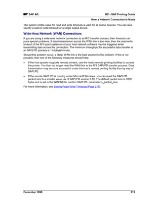 SAP AG                                                                BC - SAP Printing Guide
                                                              How a Network Connection is Made

The system profile value for read and write timeouts is valid for all output devices. You can also
specify a read or write timeout for a single output device.

Wide-Area Network (WAN) Connections
If you are using a wide-area network connection to an R/3 transfer process, then timeouts can
pose special problems. If data transmission across the WAN link is too slow, then the read-write
timeout of the R/3 spool system or of your host network software may be triggered while
transmitting data across the connection. The minimum throughput for successful data transfer to
an SAPLPD process is 1 kilobyte/minute.
Should this problem occur, a faster WAN link is the best solution to the problem. If this is not
possible, then one of the following measures should help:
•   If the host spooler supports remote printers, use the host’s remote printing facilities to access
    the printer. You then no longer need the WAN link to the R/3 SAPLPD transfer process. Data
    transmission may be more successful under the host’s remote printing facility than by way of
    SAPLPD.
•   If the remote SAPLPD is running under Microsoft Windows, you can reset the SAPLPD
    packet size to a smaller value, as of SAPLPD version 2.19. The default packet size is 1000
    bytes and is set in the WIN.INI file, section SAPLPD, parameter s_packet_size.
For more information, see Setting Read-Write Timeouts [Page 217].




December 1999                                                                                      215
 