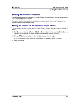 SAP AG                                                             BC - SAP Printing Guide
                                                                  Setting Read-Write Timeouts


Setting Read-Write Timeouts
You can set the read-write timeout for R/3 spool network communications with the system profile
parameter rspo/tcp/timeout/read.
The system profile value applies to network communications with all printers. You cannot set a
different, device-specific timeout value.

Setting the timeout for an individual output device
You can set an individual timeout value for output devices that use host spool access methods S
and U:
5. Call Spool administration. (Tools → CCMS → Spool → Spool administration).On the Devices
   / servers tab page, enter the name of the output device and confirm your entry.
6. Choose      Connection options on the HostSpoolAccMethod tab page
7. In the Response time field, enter the timeout value for reads and writes in minutes
8. Save your entries




December 1999                                                                                217
 
