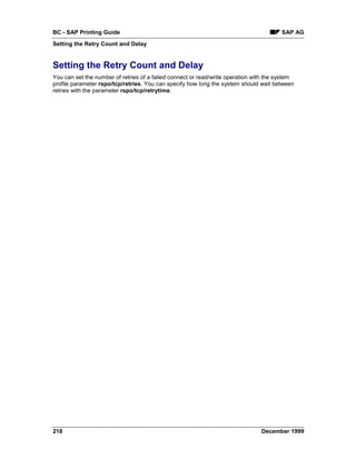 BC - SAP Printing Guide                                                                 SAP AG
Setting the Retry Count and Delay


Setting the Retry Count and Delay
You can set the number of retries of a failed connect or read/write operation with the system
profile parameter rspo/tcp/retries. You can specify how long the system should wait between
retries with the parameter rspo/tcp/retrytime.




218                                                                             December 1999
 
