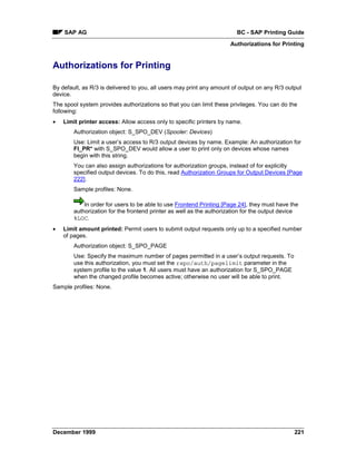 SAP AG                                                              BC - SAP Printing Guide
                                                                      Authorizations for Printing


Authorizations for Printing

By default, as R/3 is delivered to you, all users may print any amount of output on any R/3 output
device.
The spool system provides authorizations so that you can limit these privileges. You can do the
following:
•   Limit printer access: Allow access only to specific printers by name.
        Authorization object: S_SPO_DEV (Spooler: Devices)
        Use: Limit a user’s access to R/3 output devices by name. Example: An authorization for
        FI_PR* with S_SPO_DEV would allow a user to print only on devices whose names
        begin with this string.
        You can also assign authorizations for authorization groups, instead of for explicitly
        specified output devices. To do this, read Authorization Groups for Output Devices [Page
        222].
        Sample profiles: None.

            In order for users to be able to use Frontend Printing [Page 24], they must have the
        authorization for the frontend printer as well as the authorization for the output device
        %LOC.
•   Limit amount printed: Permit users to submit output requests only up to a specified number
    of pages.
        Authorization object: S_SPO_PAGE
        Use: Specify the maximum number of pages permitted in a user’s output requests. To
        use this authorization, you must set the rspo/auth/pagelimit parameter in the
        system profile to the value 1. All users must have an authorization for S_SPO_PAGE
        when the changed profile becomes active; otherwise no user will be able to print.
Sample profiles: None.




December 1999                                                                                  221
 